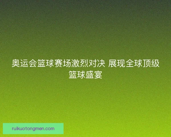 奥运会篮球赛场激烈对决 展现全球顶级篮球盛宴