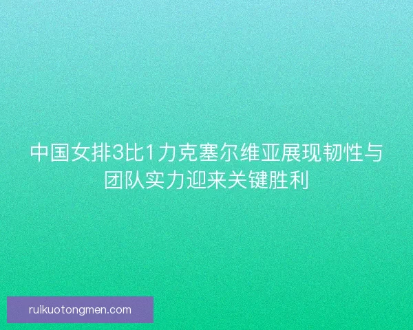 中国女排3比1力克塞尔维亚展现韧性与团队实力迎来关键胜利