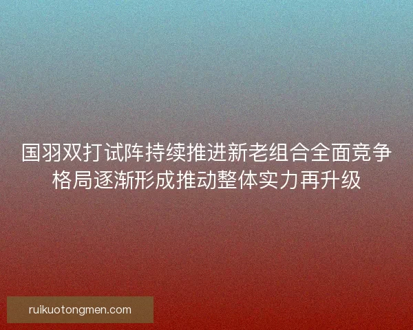 国羽双打试阵持续推进新老组合全面竞争格局逐渐形成推动整体实力再升级