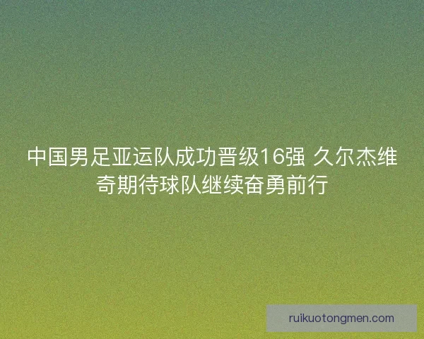中国男足亚运队成功晋级16强 久尔杰维奇期待球队继续奋勇前行