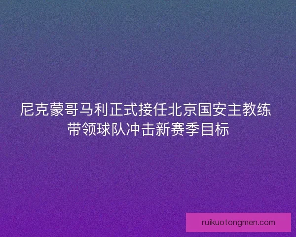 尼克蒙哥马利正式接任北京国安主教练 带领球队冲击新赛季目标
