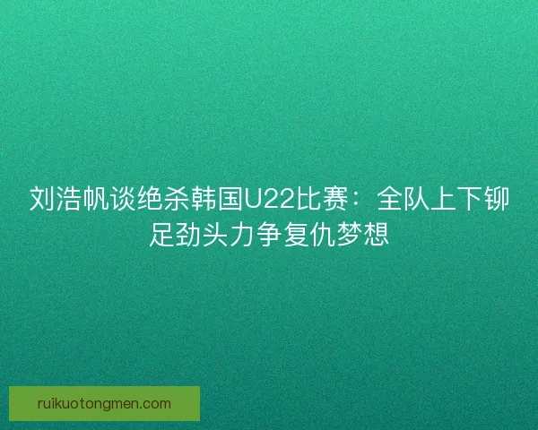 刘浩帆谈绝杀韩国U22比赛：全队上下铆足劲头力争复仇梦想